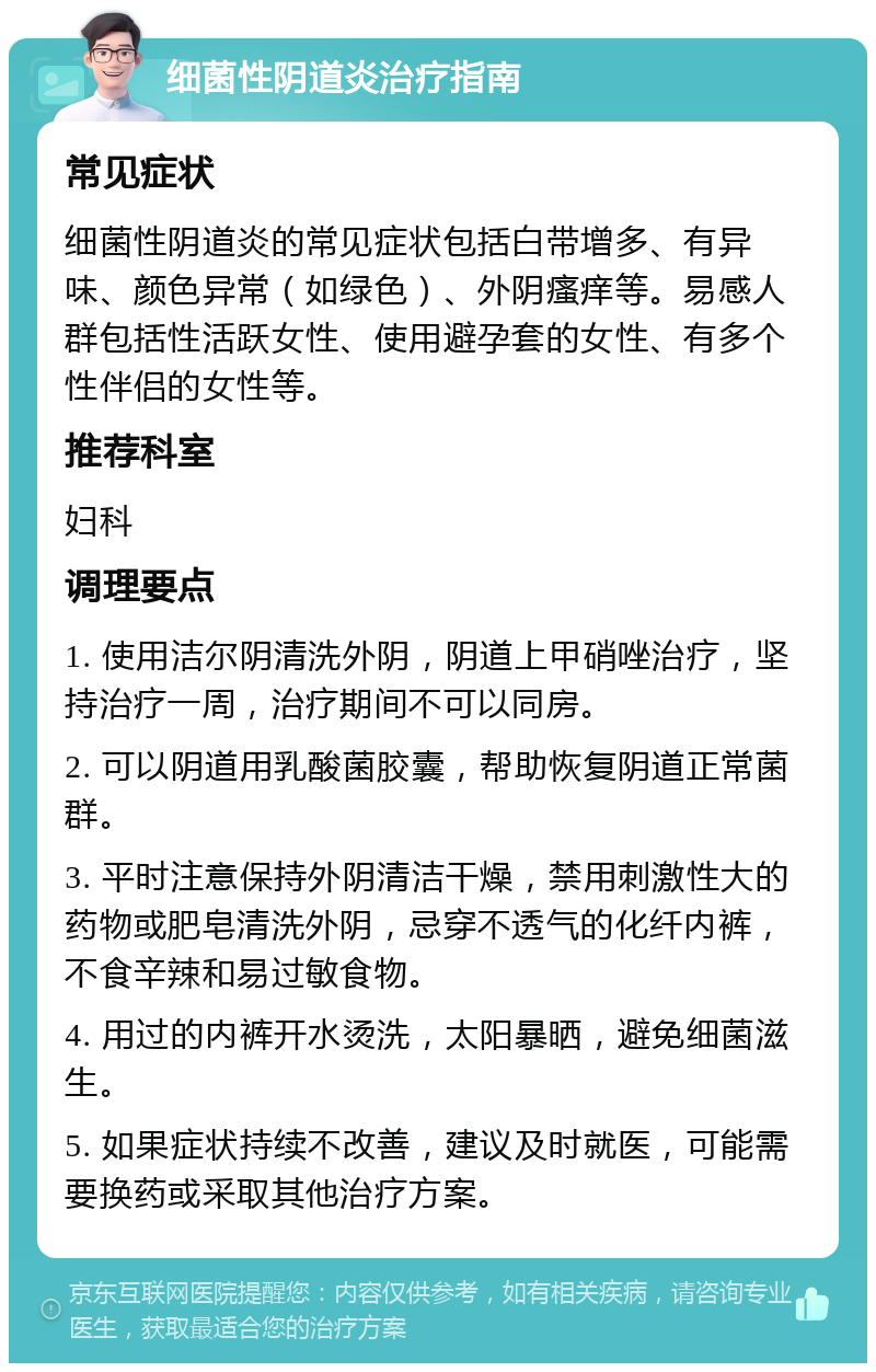 细菌性阴道炎治疗指南 常见症状 细菌性阴道炎的常见症状包括白带增多、有异味、颜色异常（如绿色）、外阴瘙痒等。易感人群包括性活跃女性、使用避孕套的女性、有多个性伴侣的女性等。 推荐科室 妇科 调理要点 1. 使用洁尔阴清洗外阴，阴道上甲硝唑治疗，坚持治疗一周，治疗期间不可以同房。 2. 可以阴道用乳酸菌胶囊，帮助恢复阴道正常菌群。 3. 平时注意保持外阴清洁干燥，禁用刺激性大的药物或肥皂清洗外阴，忌穿不透气的化纤内裤，不食辛辣和易过敏食物。 4. 用过的内裤开水烫洗，太阳暴晒，避免细菌滋生。 5. 如果症状持续不改善，建议及时就医，可能需要换药或采取其他治疗方案。