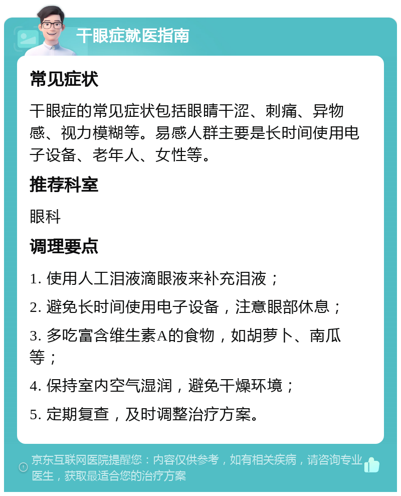 干眼症就医指南 常见症状 干眼症的常见症状包括眼睛干涩、刺痛、异物感、视力模糊等。易感人群主要是长时间使用电子设备、老年人、女性等。 推荐科室 眼科 调理要点 1. 使用人工泪液滴眼液来补充泪液； 2. 避免长时间使用电子设备，注意眼部休息； 3. 多吃富含维生素A的食物，如胡萝卜、南瓜等； 4. 保持室内空气湿润，避免干燥环境； 5. 定期复查，及时调整治疗方案。