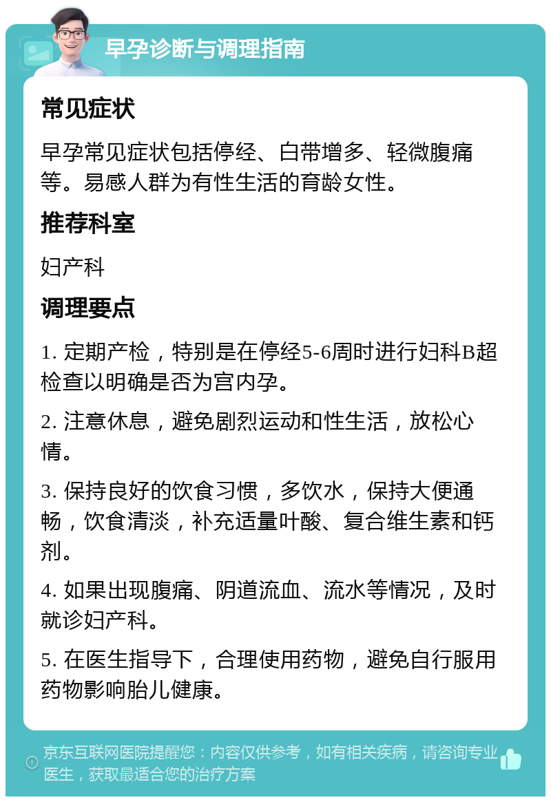 早孕诊断与调理指南 常见症状 早孕常见症状包括停经、白带增多、轻微腹痛等。易感人群为有性生活的育龄女性。 推荐科室 妇产科 调理要点 1. 定期产检，特别是在停经5-6周时进行妇科B超检查以明确是否为宫内孕。 2. 注意休息，避免剧烈运动和性生活，放松心情。 3. 保持良好的饮食习惯，多饮水，保持大便通畅，饮食清淡，补充适量叶酸、复合维生素和钙剂。 4. 如果出现腹痛、阴道流血、流水等情况，及时就诊妇产科。 5. 在医生指导下，合理使用药物，避免自行服用药物影响胎儿健康。