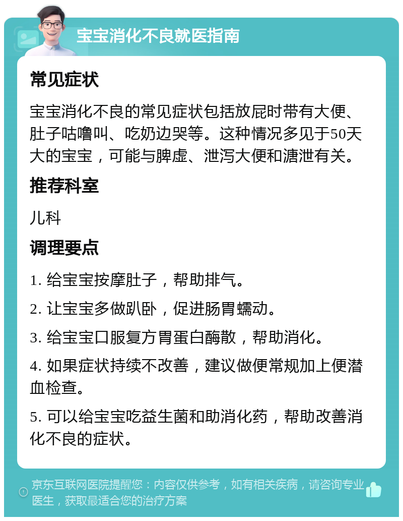 宝宝消化不良就医指南 常见症状 宝宝消化不良的常见症状包括放屁时带有大便、肚子咕噜叫、吃奶边哭等。这种情况多见于50天大的宝宝，可能与脾虚、泄泻大便和溏泄有关。 推荐科室 儿科 调理要点 1. 给宝宝按摩肚子，帮助排气。 2. 让宝宝多做趴卧，促进肠胃蠕动。 3. 给宝宝口服复方胃蛋白酶散，帮助消化。 4. 如果症状持续不改善，建议做便常规加上便潜血检查。 5. 可以给宝宝吃益生菌和助消化药，帮助改善消化不良的症状。