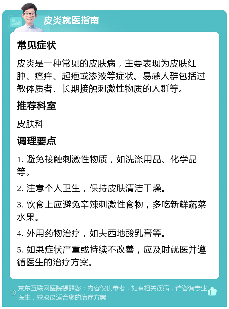 皮炎就医指南 常见症状 皮炎是一种常见的皮肤病，主要表现为皮肤红肿、瘙痒、起疱或渗液等症状。易感人群包括过敏体质者、长期接触刺激性物质的人群等。 推荐科室 皮肤科 调理要点 1. 避免接触刺激性物质，如洗涤用品、化学品等。 2. 注意个人卫生，保持皮肤清洁干燥。 3. 饮食上应避免辛辣刺激性食物，多吃新鲜蔬菜水果。 4. 外用药物治疗，如夫西地酸乳膏等。 5. 如果症状严重或持续不改善，应及时就医并遵循医生的治疗方案。