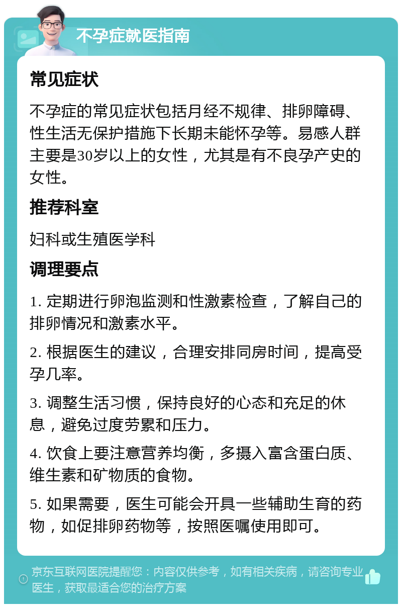 不孕症就医指南 常见症状 不孕症的常见症状包括月经不规律、排卵障碍、性生活无保护措施下长期未能怀孕等。易感人群主要是30岁以上的女性，尤其是有不良孕产史的女性。 推荐科室 妇科或生殖医学科 调理要点 1. 定期进行卵泡监测和性激素检查，了解自己的排卵情况和激素水平。 2. 根据医生的建议，合理安排同房时间，提高受孕几率。 3. 调整生活习惯，保持良好的心态和充足的休息，避免过度劳累和压力。 4. 饮食上要注意营养均衡，多摄入富含蛋白质、维生素和矿物质的食物。 5. 如果需要，医生可能会开具一些辅助生育的药物，如促排卵药物等，按照医嘱使用即可。