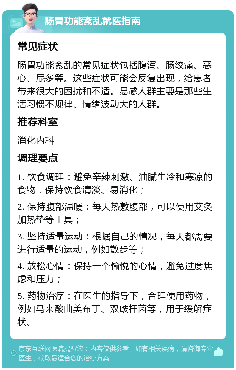 肠胃功能紊乱就医指南 常见症状 肠胃功能紊乱的常见症状包括腹泻、肠绞痛、恶心、屁多等。这些症状可能会反复出现，给患者带来很大的困扰和不适。易感人群主要是那些生活习惯不规律、情绪波动大的人群。 推荐科室 消化内科 调理要点 1. 饮食调理：避免辛辣刺激、油腻生冷和寒凉的食物，保持饮食清淡、易消化； 2. 保持腹部温暖：每天热敷腹部，可以使用艾灸加热垫等工具； 3. 坚持适量运动：根据自己的情况，每天都需要进行适量的运动，例如散步等； 4. 放松心情：保持一个愉悦的心情，避免过度焦虑和压力； 5. 药物治疗：在医生的指导下，合理使用药物，例如马来酸曲美布丁、双歧杆菌等，用于缓解症状。