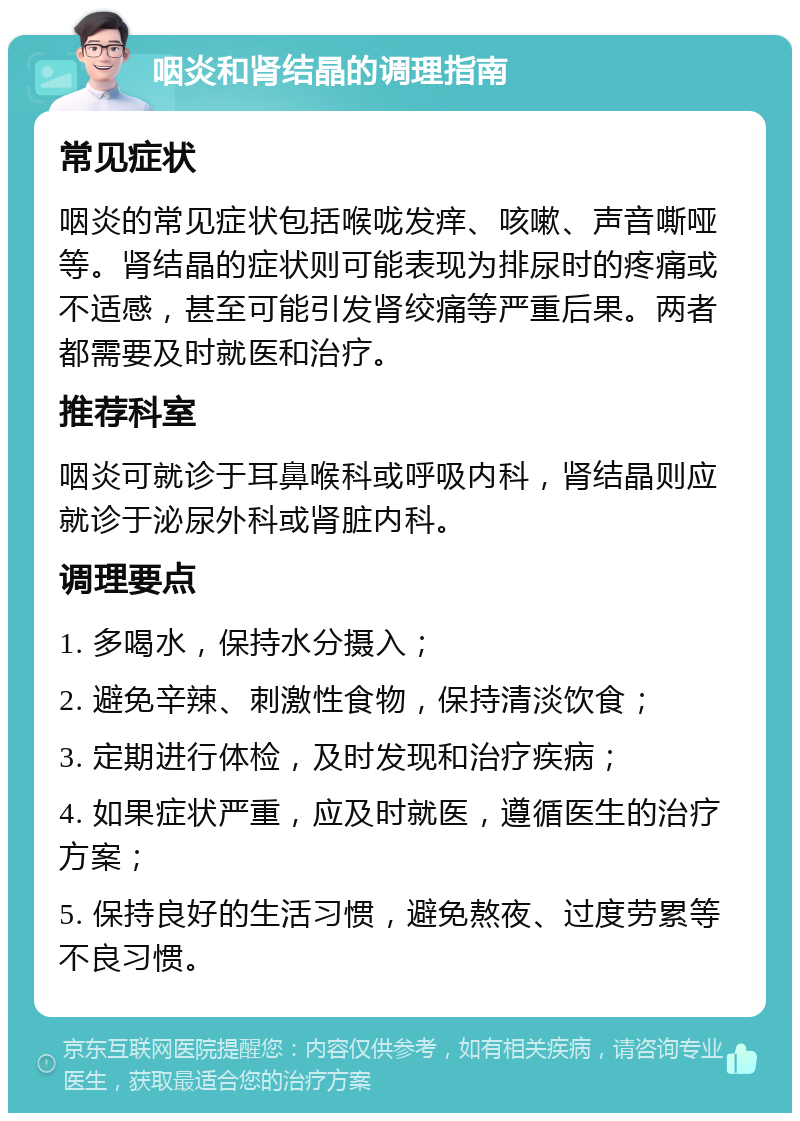 咽炎和肾结晶的调理指南 常见症状 咽炎的常见症状包括喉咙发痒、咳嗽、声音嘶哑等。肾结晶的症状则可能表现为排尿时的疼痛或不适感，甚至可能引发肾绞痛等严重后果。两者都需要及时就医和治疗。 推荐科室 咽炎可就诊于耳鼻喉科或呼吸内科，肾结晶则应就诊于泌尿外科或肾脏内科。 调理要点 1. 多喝水，保持水分摄入； 2. 避免辛辣、刺激性食物，保持清淡饮食； 3. 定期进行体检，及时发现和治疗疾病； 4. 如果症状严重，应及时就医，遵循医生的治疗方案； 5. 保持良好的生活习惯，避免熬夜、过度劳累等不良习惯。