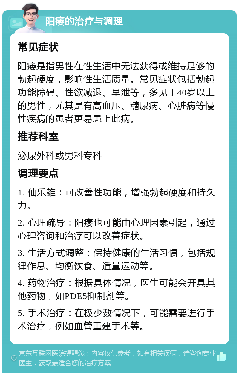 阳痿的治疗与调理 常见症状 阳痿是指男性在性生活中无法获得或维持足够的勃起硬度，影响性生活质量。常见症状包括勃起功能障碍、性欲减退、早泄等，多见于40岁以上的男性，尤其是有高血压、糖尿病、心脏病等慢性疾病的患者更易患上此病。 推荐科室 泌尿外科或男科专科 调理要点 1. 仙乐雄：可改善性功能，增强勃起硬度和持久力。 2. 心理疏导：阳痿也可能由心理因素引起，通过心理咨询和治疗可以改善症状。 3. 生活方式调整：保持健康的生活习惯，包括规律作息、均衡饮食、适量运动等。 4. 药物治疗：根据具体情况，医生可能会开具其他药物，如PDE5抑制剂等。 5. 手术治疗：在极少数情况下，可能需要进行手术治疗，例如血管重建手术等。