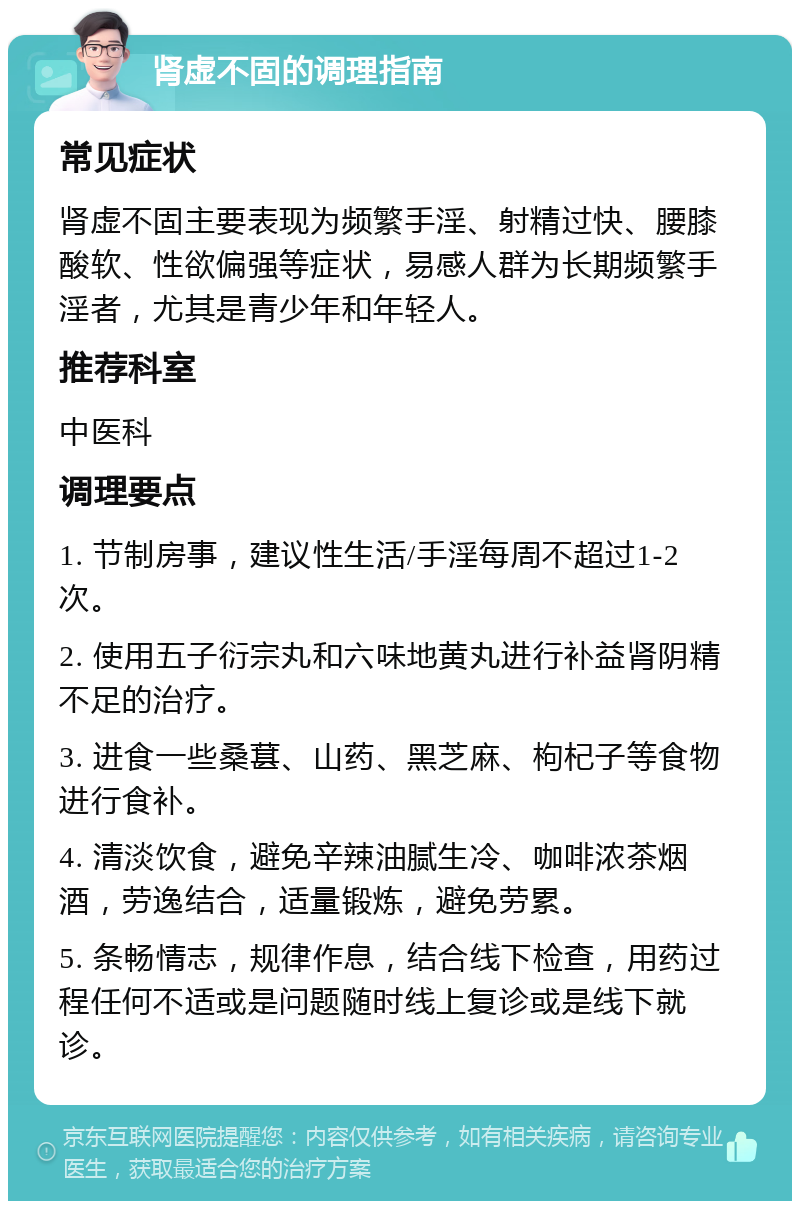 肾虚不固的调理指南 常见症状 肾虚不固主要表现为频繁手淫、射精过快、腰膝酸软、性欲偏强等症状，易感人群为长期频繁手淫者，尤其是青少年和年轻人。 推荐科室 中医科 调理要点 1. 节制房事，建议性生活/手淫每周不超过1-2次。 2. 使用五子衍宗丸和六味地黄丸进行补益肾阴精不足的治疗。 3. 进食一些桑葚、山药、黑芝麻、枸杞子等食物进行食补。 4. 清淡饮食，避免辛辣油腻生冷、咖啡浓茶烟酒，劳逸结合，适量锻炼，避免劳累。 5. 条畅情志，规律作息，结合线下检查，用药过程任何不适或是问题随时线上复诊或是线下就诊。