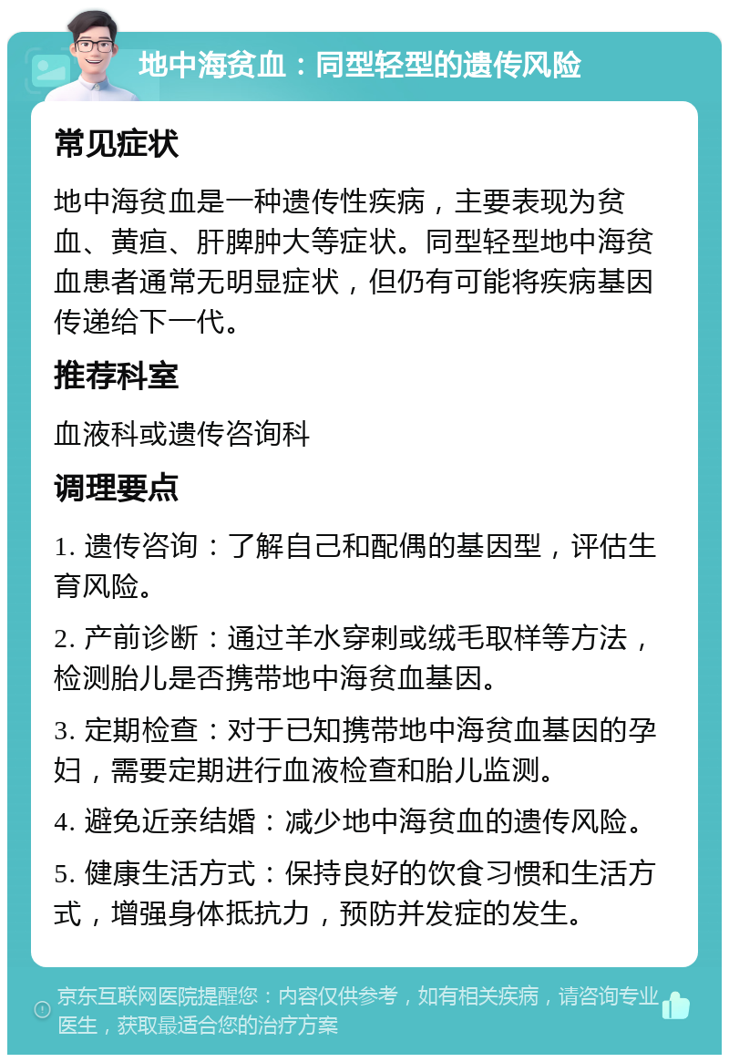 地中海贫血：同型轻型的遗传风险 常见症状 地中海贫血是一种遗传性疾病，主要表现为贫血、黄疸、肝脾肿大等症状。同型轻型地中海贫血患者通常无明显症状，但仍有可能将疾病基因传递给下一代。 推荐科室 血液科或遗传咨询科 调理要点 1. 遗传咨询：了解自己和配偶的基因型，评估生育风险。 2. 产前诊断：通过羊水穿刺或绒毛取样等方法，检测胎儿是否携带地中海贫血基因。 3. 定期检查：对于已知携带地中海贫血基因的孕妇，需要定期进行血液检查和胎儿监测。 4. 避免近亲结婚：减少地中海贫血的遗传风险。 5. 健康生活方式：保持良好的饮食习惯和生活方式，增强身体抵抗力，预防并发症的发生。