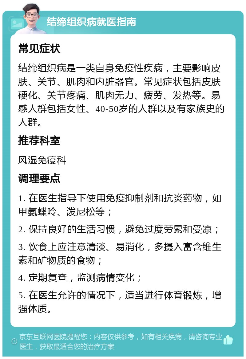 结缔组织病就医指南 常见症状 结缔组织病是一类自身免疫性疾病，主要影响皮肤、关节、肌肉和内脏器官。常见症状包括皮肤硬化、关节疼痛、肌肉无力、疲劳、发热等。易感人群包括女性、40-50岁的人群以及有家族史的人群。 推荐科室 风湿免疫科 调理要点 1. 在医生指导下使用免疫抑制剂和抗炎药物，如甲氨蝶呤、泼尼松等； 2. 保持良好的生活习惯，避免过度劳累和受凉； 3. 饮食上应注意清淡、易消化，多摄入富含维生素和矿物质的食物； 4. 定期复查，监测病情变化； 5. 在医生允许的情况下，适当进行体育锻炼，增强体质。