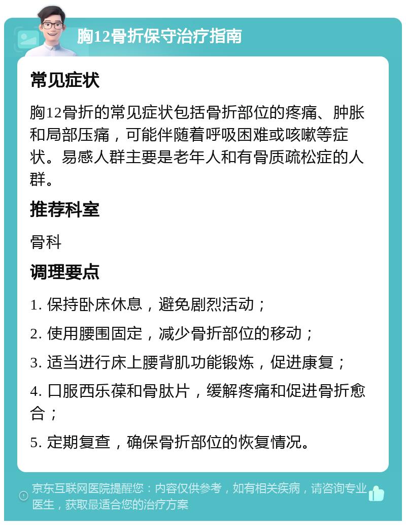 胸12骨折保守治疗指南 常见症状 胸12骨折的常见症状包括骨折部位的疼痛、肿胀和局部压痛，可能伴随着呼吸困难或咳嗽等症状。易感人群主要是老年人和有骨质疏松症的人群。 推荐科室 骨科 调理要点 1. 保持卧床休息，避免剧烈活动； 2. 使用腰围固定，减少骨折部位的移动； 3. 适当进行床上腰背肌功能锻炼，促进康复； 4. 口服西乐葆和骨肽片，缓解疼痛和促进骨折愈合； 5. 定期复查，确保骨折部位的恢复情况。