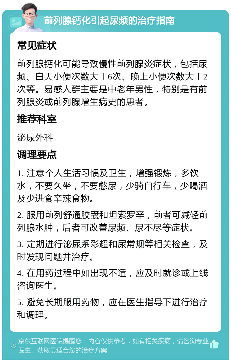 前列腺钙化引起尿频的治疗指南 常见症状 前列腺钙化可能导致慢性前列腺炎症状，包括尿频、白天小便次数大于6次、晚上小便次数大于2次等。易感人群主要是中老年男性，特别是有前列腺炎或前列腺增生病史的患者。 推荐科室 泌尿外科 调理要点 1. 注意个人生活习惯及卫生，增强锻炼，多饮水，不要久坐，不要憋尿，少骑自行车，少喝酒及少进食辛辣食物。 2. 服用前列舒通胶囊和坦索罗辛，前者可减轻前列腺水肿，后者可改善尿频、尿不尽等症状。 3. 定期进行泌尿系彩超和尿常规等相关检查，及时发现问题并治疗。 4. 在用药过程中如出现不适，应及时就诊或上线咨询医生。 5. 避免长期服用药物，应在医生指导下进行治疗和调理。