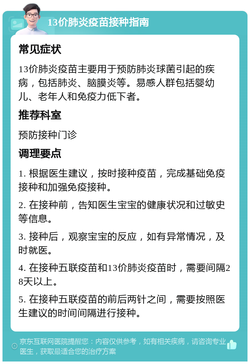 13价肺炎疫苗接种指南 常见症状 13价肺炎疫苗主要用于预防肺炎球菌引起的疾病，包括肺炎、脑膜炎等。易感人群包括婴幼儿、老年人和免疫力低下者。 推荐科室 预防接种门诊 调理要点 1. 根据医生建议，按时接种疫苗，完成基础免疫接种和加强免疫接种。 2. 在接种前，告知医生宝宝的健康状况和过敏史等信息。 3. 接种后，观察宝宝的反应，如有异常情况，及时就医。 4. 在接种五联疫苗和13价肺炎疫苗时，需要间隔28天以上。 5. 在接种五联疫苗的前后两针之间，需要按照医生建议的时间间隔进行接种。