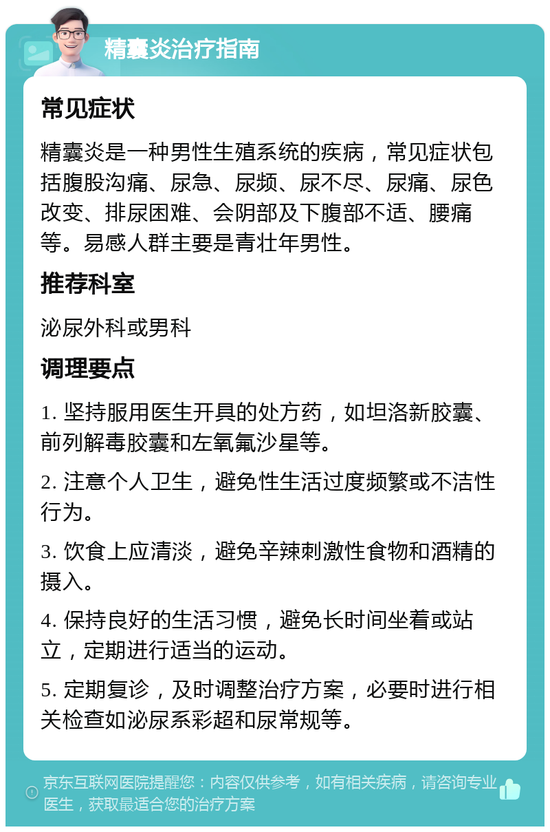 精囊炎治疗指南 常见症状 精囊炎是一种男性生殖系统的疾病，常见症状包括腹股沟痛、尿急、尿频、尿不尽、尿痛、尿色改变、排尿困难、会阴部及下腹部不适、腰痛等。易感人群主要是青壮年男性。 推荐科室 泌尿外科或男科 调理要点 1. 坚持服用医生开具的处方药，如坦洛新胶囊、前列解毒胶囊和左氧氟沙星等。 2. 注意个人卫生，避免性生活过度频繁或不洁性行为。 3. 饮食上应清淡，避免辛辣刺激性食物和酒精的摄入。 4. 保持良好的生活习惯，避免长时间坐着或站立，定期进行适当的运动。 5. 定期复诊，及时调整治疗方案，必要时进行相关检查如泌尿系彩超和尿常规等。