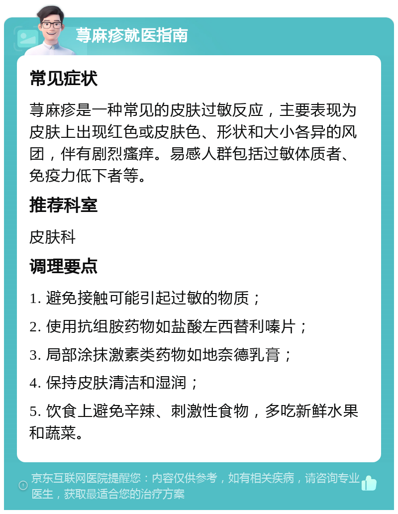 荨麻疹就医指南 常见症状 荨麻疹是一种常见的皮肤过敏反应，主要表现为皮肤上出现红色或皮肤色、形状和大小各异的风团，伴有剧烈瘙痒。易感人群包括过敏体质者、免疫力低下者等。 推荐科室 皮肤科 调理要点 1. 避免接触可能引起过敏的物质； 2. 使用抗组胺药物如盐酸左西替利嗪片； 3. 局部涂抹激素类药物如地奈德乳膏； 4. 保持皮肤清洁和湿润； 5. 饮食上避免辛辣、刺激性食物，多吃新鲜水果和蔬菜。