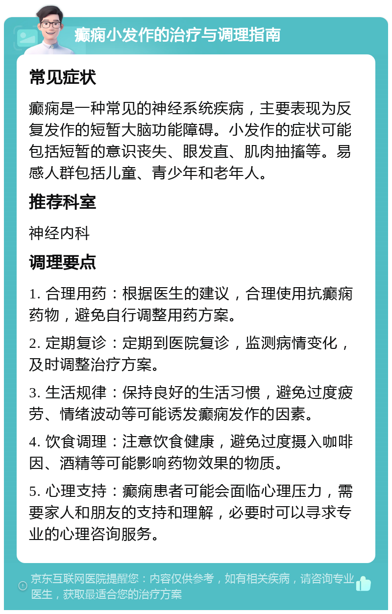 癫痫小发作的治疗与调理指南 常见症状 癫痫是一种常见的神经系统疾病，主要表现为反复发作的短暂大脑功能障碍。小发作的症状可能包括短暂的意识丧失、眼发直、肌肉抽搐等。易感人群包括儿童、青少年和老年人。 推荐科室 神经内科 调理要点 1. 合理用药：根据医生的建议，合理使用抗癫痫药物，避免自行调整用药方案。 2. 定期复诊：定期到医院复诊，监测病情变化，及时调整治疗方案。 3. 生活规律：保持良好的生活习惯，避免过度疲劳、情绪波动等可能诱发癫痫发作的因素。 4. 饮食调理：注意饮食健康，避免过度摄入咖啡因、酒精等可能影响药物效果的物质。 5. 心理支持：癫痫患者可能会面临心理压力，需要家人和朋友的支持和理解，必要时可以寻求专业的心理咨询服务。