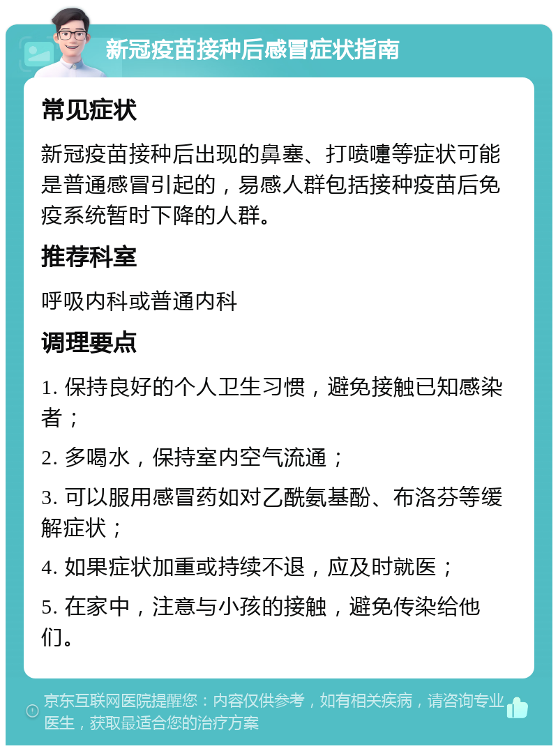 新冠疫苗接种后感冒症状指南 常见症状 新冠疫苗接种后出现的鼻塞、打喷嚏等症状可能是普通感冒引起的，易感人群包括接种疫苗后免疫系统暂时下降的人群。 推荐科室 呼吸内科或普通内科 调理要点 1. 保持良好的个人卫生习惯，避免接触已知感染者； 2. 多喝水，保持室内空气流通； 3. 可以服用感冒药如对乙酰氨基酚、布洛芬等缓解症状； 4. 如果症状加重或持续不退，应及时就医； 5. 在家中，注意与小孩的接触，避免传染给他们。