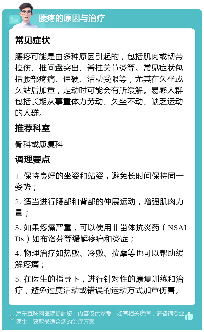 腰疼的原因与治疗 常见症状 腰疼可能是由多种原因引起的，包括肌肉或韧带拉伤、椎间盘突出、脊柱关节炎等。常见症状包括腰部疼痛、僵硬、活动受限等，尤其在久坐或久站后加重，走动时可能会有所缓解。易感人群包括长期从事重体力劳动、久坐不动、缺乏运动的人群。 推荐科室 骨科或康复科 调理要点 1. 保持良好的坐姿和站姿，避免长时间保持同一姿势； 2. 适当进行腰部和背部的伸展运动，增强肌肉力量； 3. 如果疼痛严重，可以使用非甾体抗炎药（NSAIDs）如布洛芬等缓解疼痛和炎症； 4. 物理治疗如热敷、冷敷、按摩等也可以帮助缓解疼痛； 5. 在医生的指导下，进行针对性的康复训练和治疗，避免过度活动或错误的运动方式加重伤害。