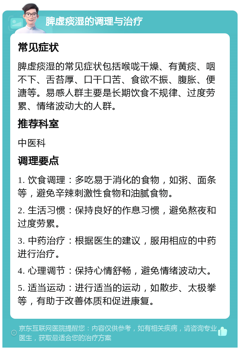 脾虚痰湿的调理与治疗 常见症状 脾虚痰湿的常见症状包括喉咙干燥、有黄痰、咽不下、舌苔厚、口干口苦、食欲不振、腹胀、便溏等。易感人群主要是长期饮食不规律、过度劳累、情绪波动大的人群。 推荐科室 中医科 调理要点 1. 饮食调理：多吃易于消化的食物，如粥、面条等，避免辛辣刺激性食物和油腻食物。 2. 生活习惯：保持良好的作息习惯，避免熬夜和过度劳累。 3. 中药治疗：根据医生的建议，服用相应的中药进行治疗。 4. 心理调节：保持心情舒畅，避免情绪波动大。 5. 适当运动：进行适当的运动，如散步、太极拳等，有助于改善体质和促进康复。