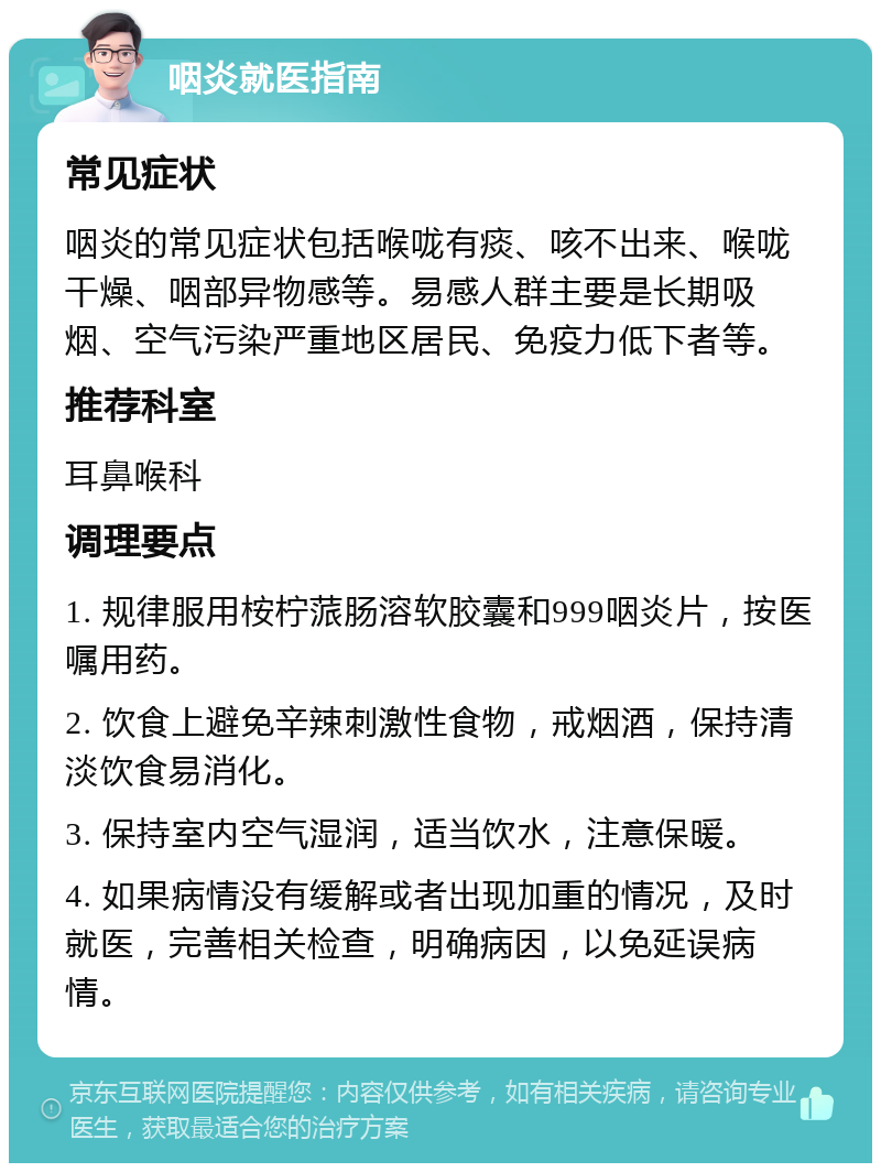 咽炎就医指南 常见症状 咽炎的常见症状包括喉咙有痰、咳不出来、喉咙干燥、咽部异物感等。易感人群主要是长期吸烟、空气污染严重地区居民、免疫力低下者等。 推荐科室 耳鼻喉科 调理要点 1. 规律服用桉柠蒎肠溶软胶囊和999咽炎片，按医嘱用药。 2. 饮食上避免辛辣刺激性食物，戒烟酒，保持清淡饮食易消化。 3. 保持室内空气湿润，适当饮水，注意保暖。 4. 如果病情没有缓解或者出现加重的情况，及时就医，完善相关检查，明确病因，以免延误病情。