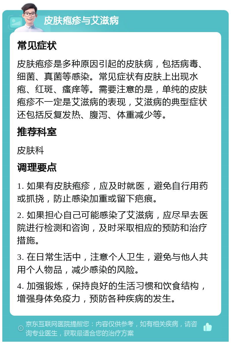 皮肤疱疹与艾滋病 常见症状 皮肤疱疹是多种原因引起的皮肤病，包括病毒、细菌、真菌等感染。常见症状有皮肤上出现水疱、红斑、瘙痒等。需要注意的是，单纯的皮肤疱疹不一定是艾滋病的表现，艾滋病的典型症状还包括反复发热、腹泻、体重减少等。 推荐科室 皮肤科 调理要点 1. 如果有皮肤疱疹，应及时就医，避免自行用药或抓挠，防止感染加重或留下疤痕。 2. 如果担心自己可能感染了艾滋病，应尽早去医院进行检测和咨询，及时采取相应的预防和治疗措施。 3. 在日常生活中，注意个人卫生，避免与他人共用个人物品，减少感染的风险。 4. 加强锻炼，保持良好的生活习惯和饮食结构，增强身体免疫力，预防各种疾病的发生。