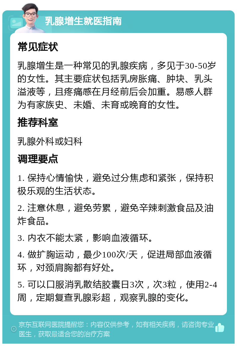 乳腺增生就医指南 常见症状 乳腺增生是一种常见的乳腺疾病，多见于30-50岁的女性。其主要症状包括乳房胀痛、肿块、乳头溢液等，且疼痛感在月经前后会加重。易感人群为有家族史、未婚、未育或晚育的女性。 推荐科室 乳腺外科或妇科 调理要点 1. 保持心情愉快，避免过分焦虑和紧张，保持积极乐观的生活状态。 2. 注意休息，避免劳累，避免辛辣刺激食品及油炸食品。 3. 内衣不能太紧，影响血液循环。 4. 做扩胸运动，最少100次/天，促进局部血液循环，对颈肩胸都有好处。 5. 可以口服消乳散结胶囊日3次，次3粒，使用2-4周，定期复查乳腺彩超，观察乳腺的变化。