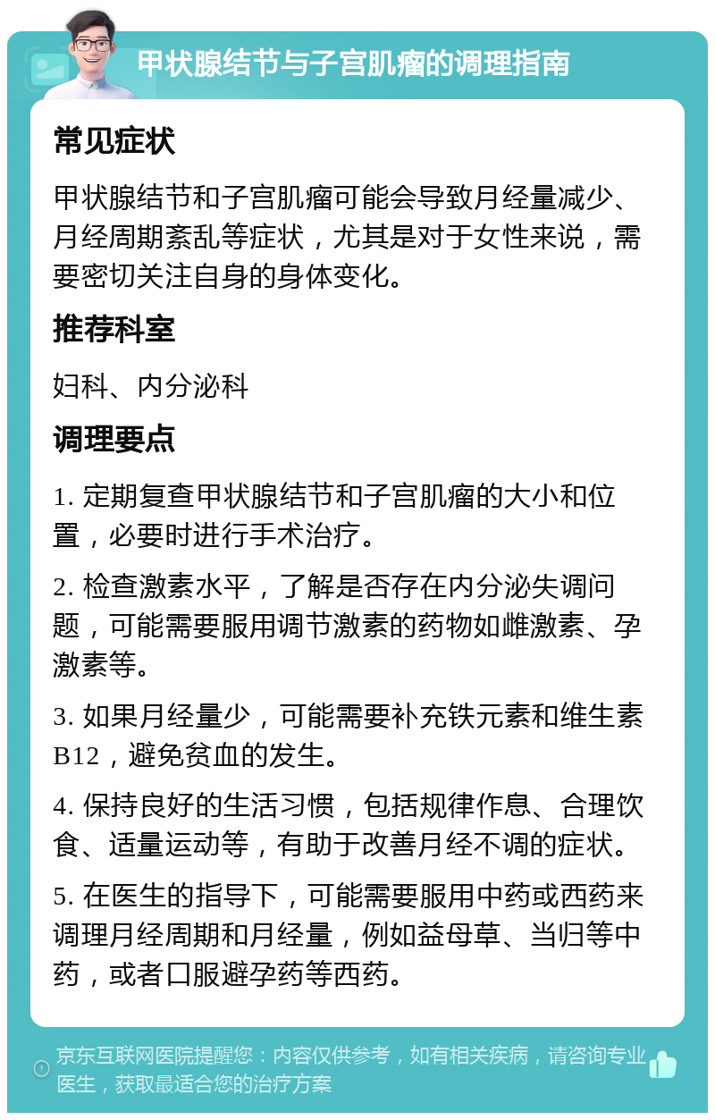 甲状腺结节与子宫肌瘤的调理指南 常见症状 甲状腺结节和子宫肌瘤可能会导致月经量减少、月经周期紊乱等症状，尤其是对于女性来说，需要密切关注自身的身体变化。 推荐科室 妇科、内分泌科 调理要点 1. 定期复查甲状腺结节和子宫肌瘤的大小和位置，必要时进行手术治疗。 2. 检查激素水平，了解是否存在内分泌失调问题，可能需要服用调节激素的药物如雌激素、孕激素等。 3. 如果月经量少，可能需要补充铁元素和维生素B12，避免贫血的发生。 4. 保持良好的生活习惯，包括规律作息、合理饮食、适量运动等，有助于改善月经不调的症状。 5. 在医生的指导下，可能需要服用中药或西药来调理月经周期和月经量，例如益母草、当归等中药，或者口服避孕药等西药。