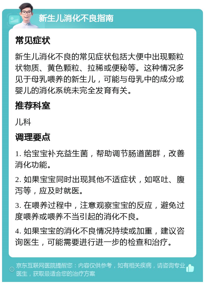 新生儿消化不良指南 常见症状 新生儿消化不良的常见症状包括大便中出现颗粒状物质、黄色颗粒、拉稀或便秘等。这种情况多见于母乳喂养的新生儿，可能与母乳中的成分或婴儿的消化系统未完全发育有关。 推荐科室 儿科 调理要点 1. 给宝宝补充益生菌，帮助调节肠道菌群，改善消化功能。 2. 如果宝宝同时出现其他不适症状，如呕吐、腹泻等，应及时就医。 3. 在喂养过程中，注意观察宝宝的反应，避免过度喂养或喂养不当引起的消化不良。 4. 如果宝宝的消化不良情况持续或加重，建议咨询医生，可能需要进行进一步的检查和治疗。