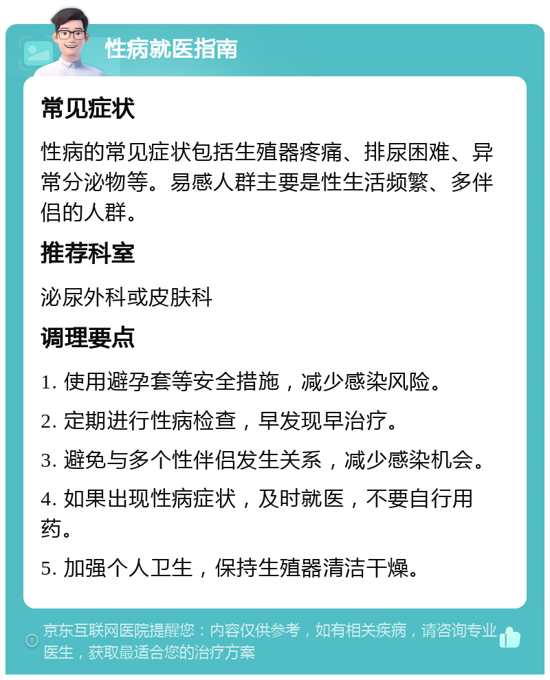 性病就医指南 常见症状 性病的常见症状包括生殖器疼痛、排尿困难、异常分泌物等。易感人群主要是性生活频繁、多伴侣的人群。 推荐科室 泌尿外科或皮肤科 调理要点 1. 使用避孕套等安全措施，减少感染风险。 2. 定期进行性病检查，早发现早治疗。 3. 避免与多个性伴侣发生关系，减少感染机会。 4. 如果出现性病症状，及时就医，不要自行用药。 5. 加强个人卫生，保持生殖器清洁干燥。