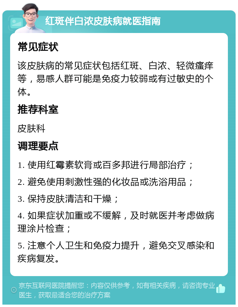 红斑伴白浓皮肤病就医指南 常见症状 该皮肤病的常见症状包括红斑、白浓、轻微瘙痒等，易感人群可能是免疫力较弱或有过敏史的个体。 推荐科室 皮肤科 调理要点 1. 使用红霉素软膏或百多邦进行局部治疗； 2. 避免使用刺激性强的化妆品或洗浴用品； 3. 保持皮肤清洁和干燥； 4. 如果症状加重或不缓解，及时就医并考虑做病理涂片检查； 5. 注意个人卫生和免疫力提升，避免交叉感染和疾病复发。