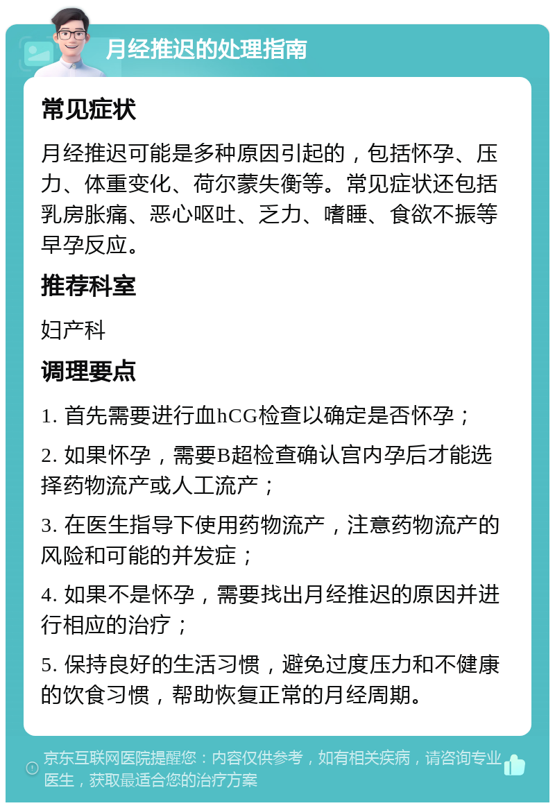 月经推迟的处理指南 常见症状 月经推迟可能是多种原因引起的，包括怀孕、压力、体重变化、荷尔蒙失衡等。常见症状还包括乳房胀痛、恶心呕吐、乏力、嗜睡、食欲不振等早孕反应。 推荐科室 妇产科 调理要点 1. 首先需要进行血hCG检查以确定是否怀孕； 2. 如果怀孕，需要B超检查确认宫内孕后才能选择药物流产或人工流产； 3. 在医生指导下使用药物流产，注意药物流产的风险和可能的并发症； 4. 如果不是怀孕，需要找出月经推迟的原因并进行相应的治疗； 5. 保持良好的生活习惯，避免过度压力和不健康的饮食习惯，帮助恢复正常的月经周期。