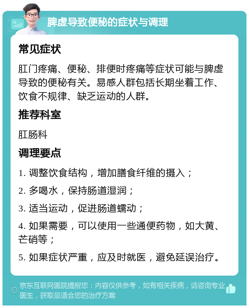 脾虚导致便秘的症状与调理 常见症状 肛门疼痛、便秘、排便时疼痛等症状可能与脾虚导致的便秘有关。易感人群包括长期坐着工作、饮食不规律、缺乏运动的人群。 推荐科室 肛肠科 调理要点 1. 调整饮食结构，增加膳食纤维的摄入； 2. 多喝水，保持肠道湿润； 3. 适当运动，促进肠道蠕动； 4. 如果需要，可以使用一些通便药物，如大黄、芒硝等； 5. 如果症状严重，应及时就医，避免延误治疗。