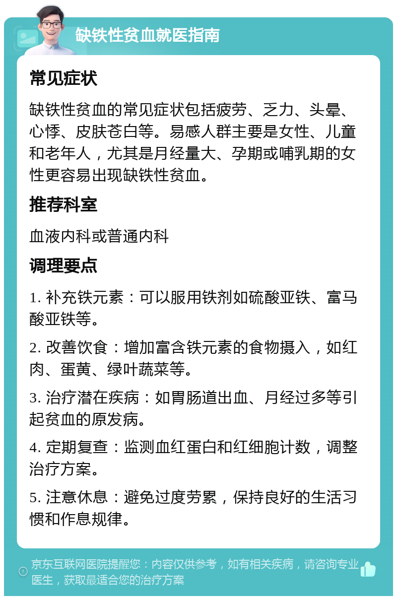 缺铁性贫血就医指南 常见症状 缺铁性贫血的常见症状包括疲劳、乏力、头晕、心悸、皮肤苍白等。易感人群主要是女性、儿童和老年人，尤其是月经量大、孕期或哺乳期的女性更容易出现缺铁性贫血。 推荐科室 血液内科或普通内科 调理要点 1. 补充铁元素：可以服用铁剂如硫酸亚铁、富马酸亚铁等。 2. 改善饮食：增加富含铁元素的食物摄入，如红肉、蛋黄、绿叶蔬菜等。 3. 治疗潜在疾病：如胃肠道出血、月经过多等引起贫血的原发病。 4. 定期复查：监测血红蛋白和红细胞计数，调整治疗方案。 5. 注意休息：避免过度劳累，保持良好的生活习惯和作息规律。