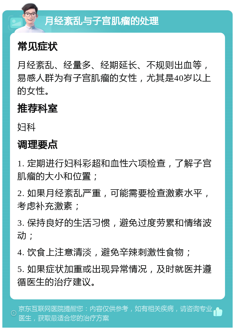 月经紊乱与子宫肌瘤的处理 常见症状 月经紊乱、经量多、经期延长、不规则出血等，易感人群为有子宫肌瘤的女性，尤其是40岁以上的女性。 推荐科室 妇科 调理要点 1. 定期进行妇科彩超和血性六项检查，了解子宫肌瘤的大小和位置； 2. 如果月经紊乱严重，可能需要检查激素水平，考虑补充激素； 3. 保持良好的生活习惯，避免过度劳累和情绪波动； 4. 饮食上注意清淡，避免辛辣刺激性食物； 5. 如果症状加重或出现异常情况，及时就医并遵循医生的治疗建议。