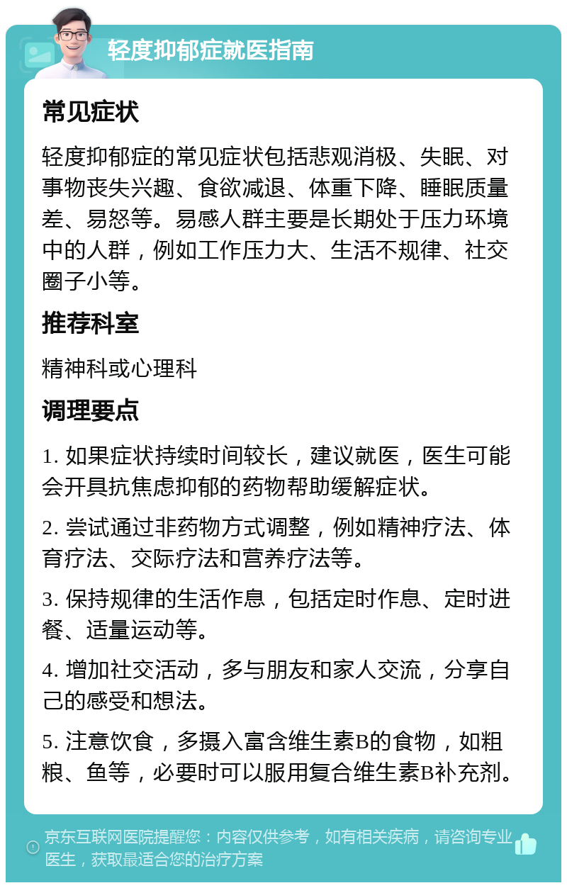 轻度抑郁症就医指南 常见症状 轻度抑郁症的常见症状包括悲观消极、失眠、对事物丧失兴趣、食欲减退、体重下降、睡眠质量差、易怒等。易感人群主要是长期处于压力环境中的人群，例如工作压力大、生活不规律、社交圈子小等。 推荐科室 精神科或心理科 调理要点 1. 如果症状持续时间较长，建议就医，医生可能会开具抗焦虑抑郁的药物帮助缓解症状。 2. 尝试通过非药物方式调整，例如精神疗法、体育疗法、交际疗法和营养疗法等。 3. 保持规律的生活作息，包括定时作息、定时进餐、适量运动等。 4. 增加社交活动，多与朋友和家人交流，分享自己的感受和想法。 5. 注意饮食，多摄入富含维生素B的食物，如粗粮、鱼等，必要时可以服用复合维生素B补充剂。