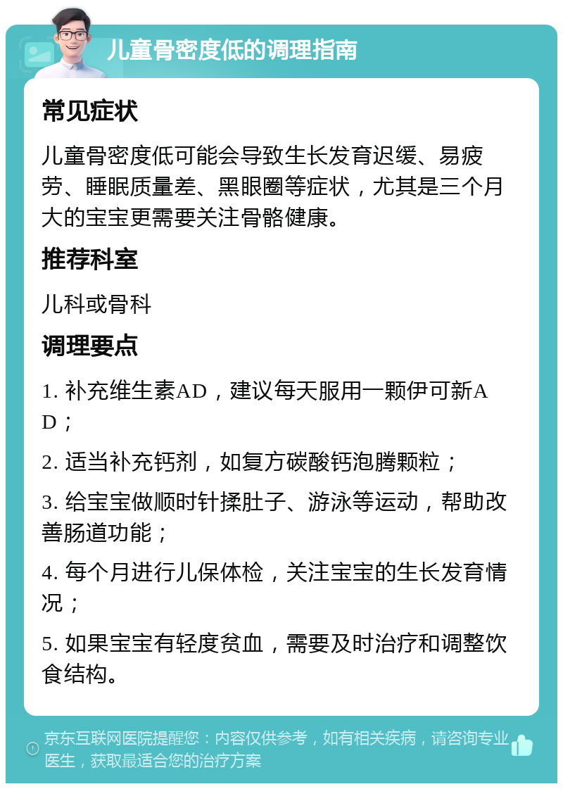 儿童骨密度低的调理指南 常见症状 儿童骨密度低可能会导致生长发育迟缓、易疲劳、睡眠质量差、黑眼圈等症状，尤其是三个月大的宝宝更需要关注骨骼健康。 推荐科室 儿科或骨科 调理要点 1. 补充维生素AD，建议每天服用一颗伊可新AD； 2. 适当补充钙剂，如复方碳酸钙泡腾颗粒； 3. 给宝宝做顺时针揉肚子、游泳等运动，帮助改善肠道功能； 4. 每个月进行儿保体检，关注宝宝的生长发育情况； 5. 如果宝宝有轻度贫血，需要及时治疗和调整饮食结构。