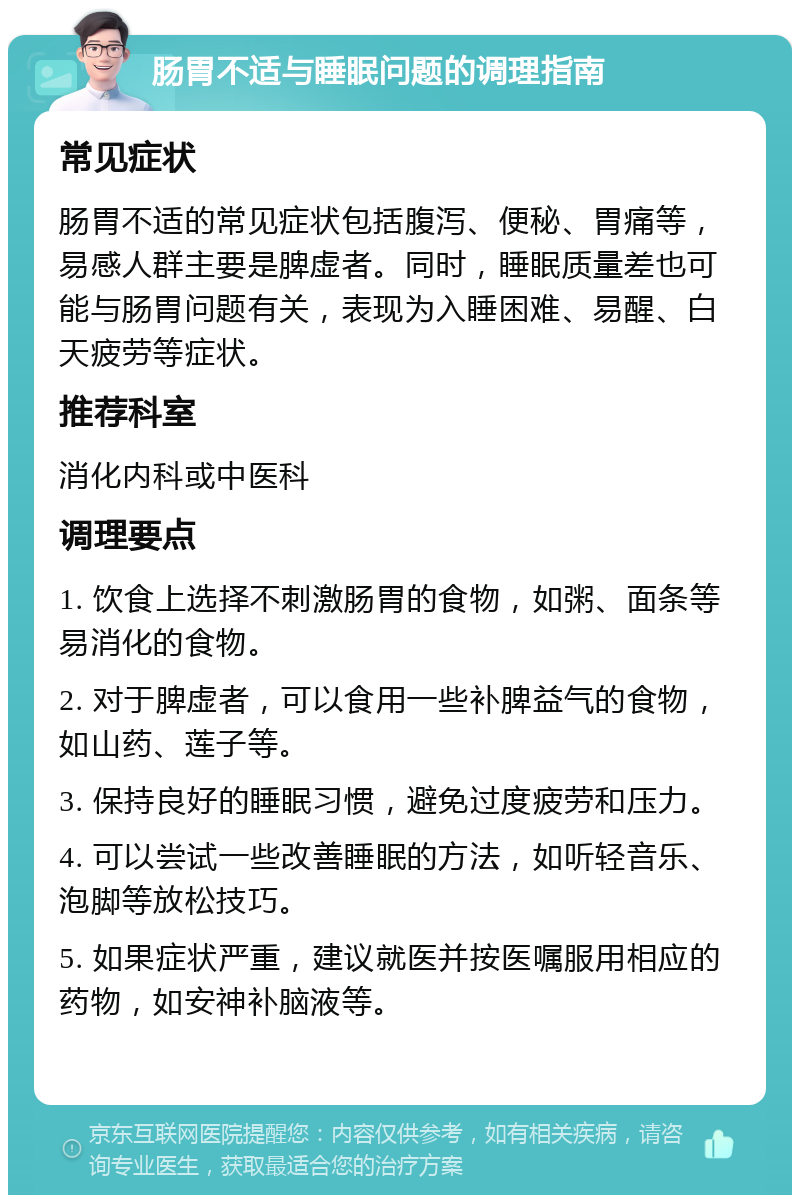 肠胃不适与睡眠问题的调理指南 常见症状 肠胃不适的常见症状包括腹泻、便秘、胃痛等，易感人群主要是脾虚者。同时，睡眠质量差也可能与肠胃问题有关，表现为入睡困难、易醒、白天疲劳等症状。 推荐科室 消化内科或中医科 调理要点 1. 饮食上选择不刺激肠胃的食物，如粥、面条等易消化的食物。 2. 对于脾虚者，可以食用一些补脾益气的食物，如山药、莲子等。 3. 保持良好的睡眠习惯，避免过度疲劳和压力。 4. 可以尝试一些改善睡眠的方法，如听轻音乐、泡脚等放松技巧。 5. 如果症状严重，建议就医并按医嘱服用相应的药物，如安神补脑液等。