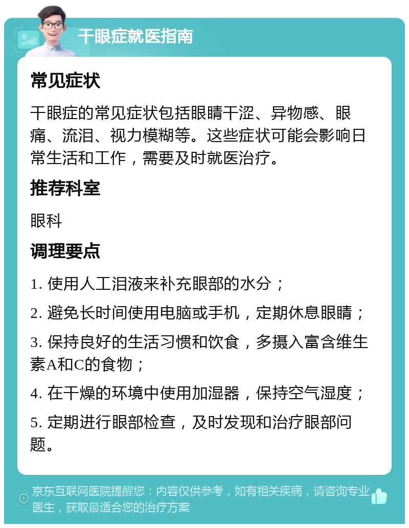 干眼症就医指南 常见症状 干眼症的常见症状包括眼睛干涩、异物感、眼痛、流泪、视力模糊等。这些症状可能会影响日常生活和工作，需要及时就医治疗。 推荐科室 眼科 调理要点 1. 使用人工泪液来补充眼部的水分； 2. 避免长时间使用电脑或手机，定期休息眼睛； 3. 保持良好的生活习惯和饮食，多摄入富含维生素A和C的食物； 4. 在干燥的环境中使用加湿器，保持空气湿度； 5. 定期进行眼部检查，及时发现和治疗眼部问题。