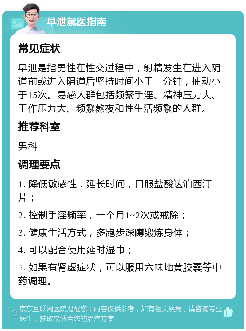 早泄就医指南 常见症状 早泄是指男性在性交过程中，射精发生在进入阴道前或进入阴道后坚持时间小于一分钟，抽动小于15次。易感人群包括频繁手淫、精神压力大、工作压力大、频繁熬夜和性生活频繁的人群。 推荐科室 男科 调理要点 1. 降低敏感性，延长时间，口服盐酸达泊西汀片； 2. 控制手淫频率，一个月1~2次或戒除； 3. 健康生活方式，多跑步深蹲锻炼身体； 4. 可以配合使用延时湿巾； 5. 如果有肾虚症状，可以服用六味地黄胶囊等中药调理。