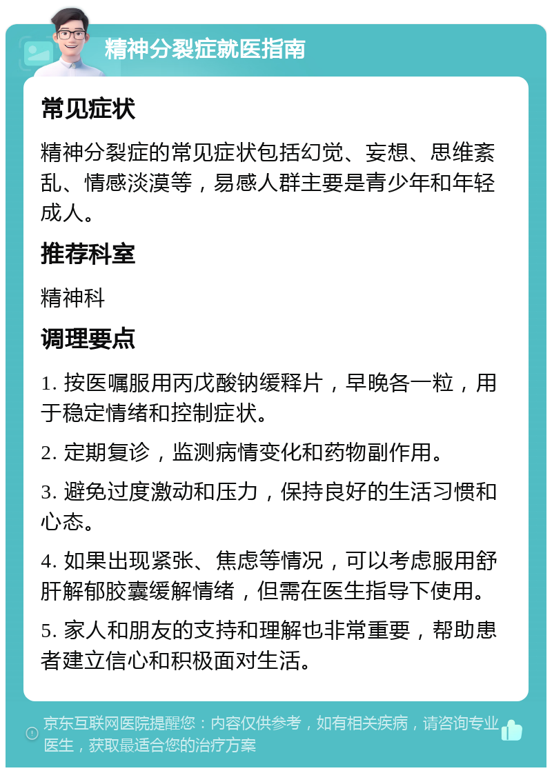 精神分裂症就医指南 常见症状 精神分裂症的常见症状包括幻觉、妄想、思维紊乱、情感淡漠等，易感人群主要是青少年和年轻成人。 推荐科室 精神科 调理要点 1. 按医嘱服用丙戊酸钠缓释片，早晚各一粒，用于稳定情绪和控制症状。 2. 定期复诊，监测病情变化和药物副作用。 3. 避免过度激动和压力，保持良好的生活习惯和心态。 4. 如果出现紧张、焦虑等情况，可以考虑服用舒肝解郁胶囊缓解情绪，但需在医生指导下使用。 5. 家人和朋友的支持和理解也非常重要，帮助患者建立信心和积极面对生活。