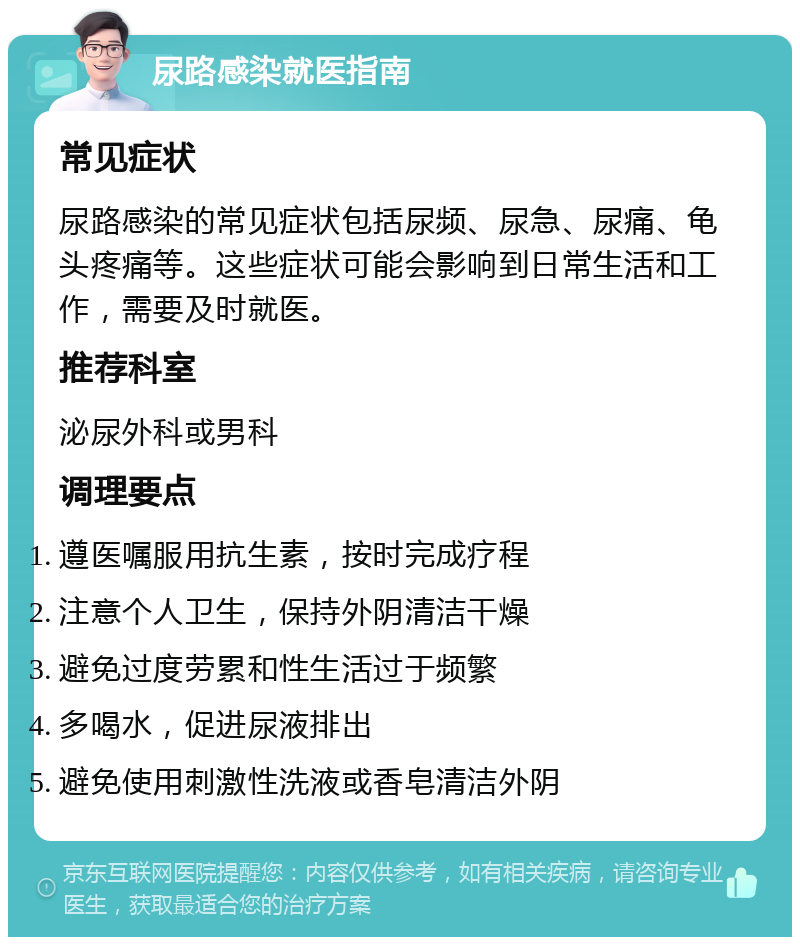 尿路感染就医指南 常见症状 尿路感染的常见症状包括尿频、尿急、尿痛、龟头疼痛等。这些症状可能会影响到日常生活和工作，需要及时就医。 推荐科室 泌尿外科或男科 调理要点 遵医嘱服用抗生素，按时完成疗程 注意个人卫生，保持外阴清洁干燥 避免过度劳累和性生活过于频繁 多喝水，促进尿液排出 避免使用刺激性洗液或香皂清洁外阴