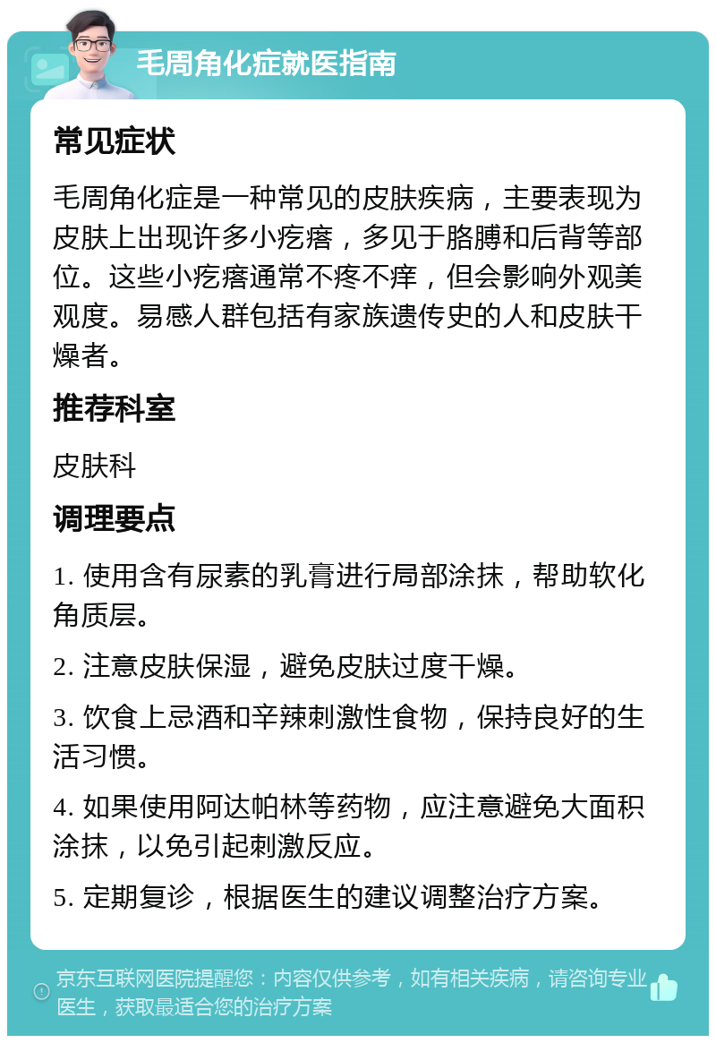 毛周角化症就医指南 常见症状 毛周角化症是一种常见的皮肤疾病，主要表现为皮肤上出现许多小疙瘩，多见于胳膊和后背等部位。这些小疙瘩通常不疼不痒，但会影响外观美观度。易感人群包括有家族遗传史的人和皮肤干燥者。 推荐科室 皮肤科 调理要点 1. 使用含有尿素的乳膏进行局部涂抹，帮助软化角质层。 2. 注意皮肤保湿，避免皮肤过度干燥。 3. 饮食上忌酒和辛辣刺激性食物，保持良好的生活习惯。 4. 如果使用阿达帕林等药物，应注意避免大面积涂抹，以免引起刺激反应。 5. 定期复诊，根据医生的建议调整治疗方案。