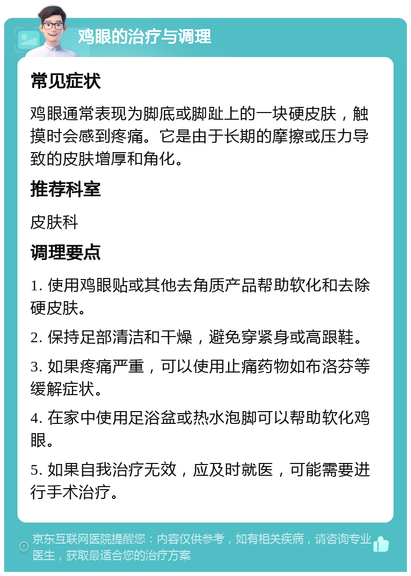 鸡眼的治疗与调理 常见症状 鸡眼通常表现为脚底或脚趾上的一块硬皮肤，触摸时会感到疼痛。它是由于长期的摩擦或压力导致的皮肤增厚和角化。 推荐科室 皮肤科 调理要点 1. 使用鸡眼贴或其他去角质产品帮助软化和去除硬皮肤。 2. 保持足部清洁和干燥，避免穿紧身或高跟鞋。 3. 如果疼痛严重，可以使用止痛药物如布洛芬等缓解症状。 4. 在家中使用足浴盆或热水泡脚可以帮助软化鸡眼。 5. 如果自我治疗无效，应及时就医，可能需要进行手术治疗。