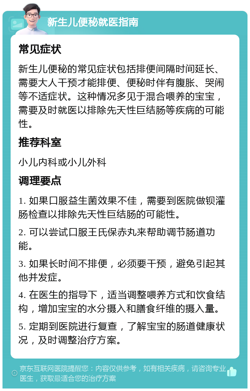 新生儿便秘就医指南 常见症状 新生儿便秘的常见症状包括排便间隔时间延长、需要大人干预才能排便、便秘时伴有腹胀、哭闹等不适症状。这种情况多见于混合喂养的宝宝，需要及时就医以排除先天性巨结肠等疾病的可能性。 推荐科室 小儿内科或小儿外科 调理要点 1. 如果口服益生菌效果不佳，需要到医院做钡灌肠检查以排除先天性巨结肠的可能性。 2. 可以尝试口服王氏保赤丸来帮助调节肠道功能。 3. 如果长时间不排便，必须要干预，避免引起其他并发症。 4. 在医生的指导下，适当调整喂养方式和饮食结构，增加宝宝的水分摄入和膳食纤维的摄入量。 5. 定期到医院进行复查，了解宝宝的肠道健康状况，及时调整治疗方案。