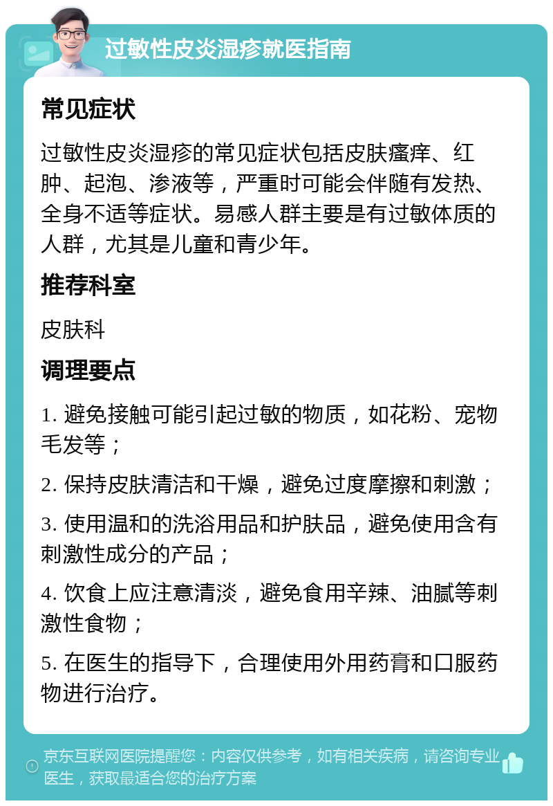 过敏性皮炎湿疹就医指南 常见症状 过敏性皮炎湿疹的常见症状包括皮肤瘙痒、红肿、起泡、渗液等，严重时可能会伴随有发热、全身不适等症状。易感人群主要是有过敏体质的人群，尤其是儿童和青少年。 推荐科室 皮肤科 调理要点 1. 避免接触可能引起过敏的物质，如花粉、宠物毛发等； 2. 保持皮肤清洁和干燥，避免过度摩擦和刺激； 3. 使用温和的洗浴用品和护肤品，避免使用含有刺激性成分的产品； 4. 饮食上应注意清淡，避免食用辛辣、油腻等刺激性食物； 5. 在医生的指导下，合理使用外用药膏和口服药物进行治疗。