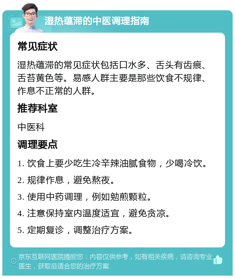 湿热蕴滞的中医调理指南 常见症状 湿热蕴滞的常见症状包括口水多、舌头有齿痕、舌苔黄色等。易感人群主要是那些饮食不规律、作息不正常的人群。 推荐科室 中医科 调理要点 1. 饮食上要少吃生冷辛辣油腻食物，少喝冷饮。 2. 规律作息，避免熬夜。 3. 使用中药调理，例如勉煎颗粒。 4. 注意保持室内温度适宜，避免贪凉。 5. 定期复诊，调整治疗方案。