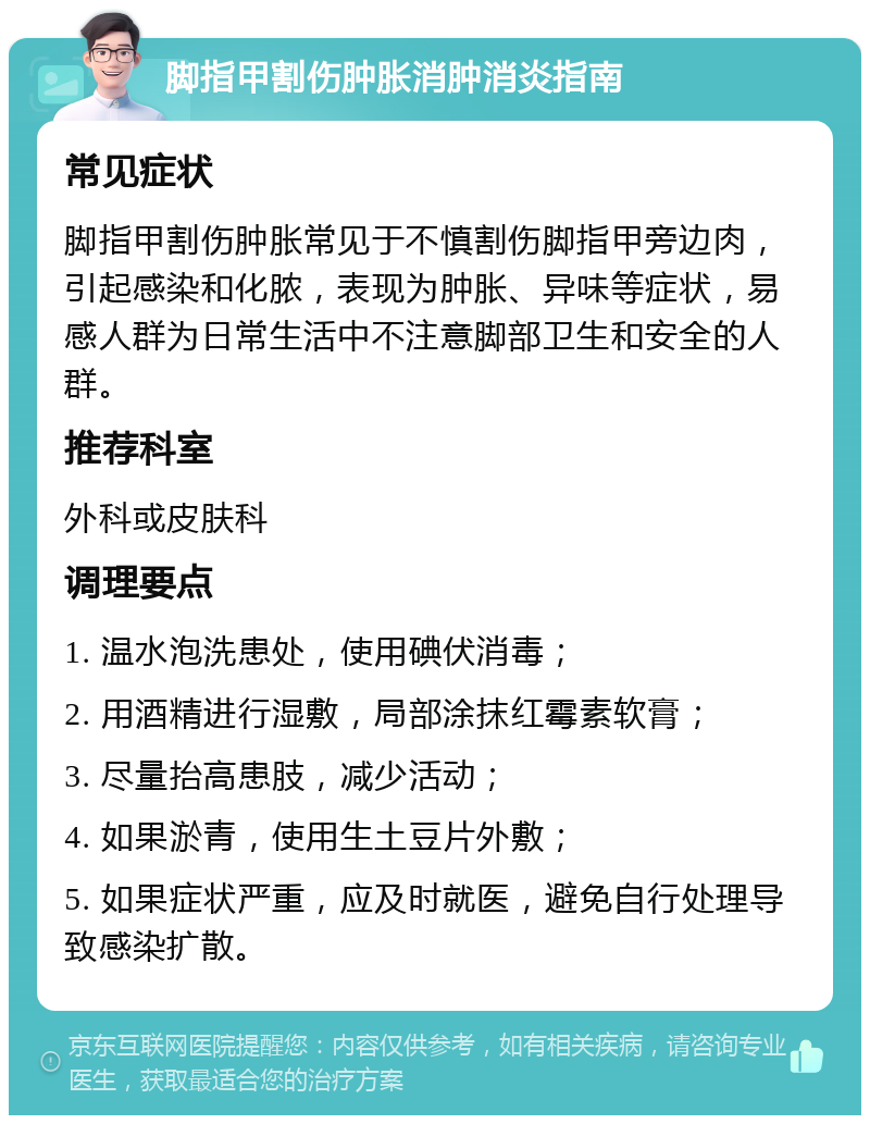 脚指甲割伤肿胀消肿消炎指南 常见症状 脚指甲割伤肿胀常见于不慎割伤脚指甲旁边肉，引起感染和化脓，表现为肿胀、异味等症状，易感人群为日常生活中不注意脚部卫生和安全的人群。 推荐科室 外科或皮肤科 调理要点 1. 温水泡洗患处，使用碘伏消毒； 2. 用酒精进行湿敷，局部涂抹红霉素软膏； 3. 尽量抬高患肢，减少活动； 4. 如果淤青，使用生土豆片外敷； 5. 如果症状严重，应及时就医，避免自行处理导致感染扩散。