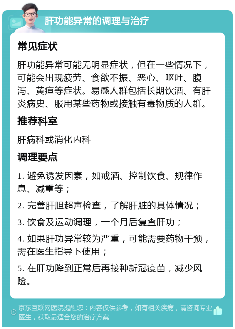 肝功能异常的调理与治疗 常见症状 肝功能异常可能无明显症状，但在一些情况下，可能会出现疲劳、食欲不振、恶心、呕吐、腹泻、黄疸等症状。易感人群包括长期饮酒、有肝炎病史、服用某些药物或接触有毒物质的人群。 推荐科室 肝病科或消化内科 调理要点 1. 避免诱发因素，如戒酒、控制饮食、规律作息、减重等； 2. 完善肝胆超声检查，了解肝脏的具体情况； 3. 饮食及运动调理，一个月后复查肝功； 4. 如果肝功异常较为严重，可能需要药物干预，需在医生指导下使用； 5. 在肝功降到正常后再接种新冠疫苗，减少风险。