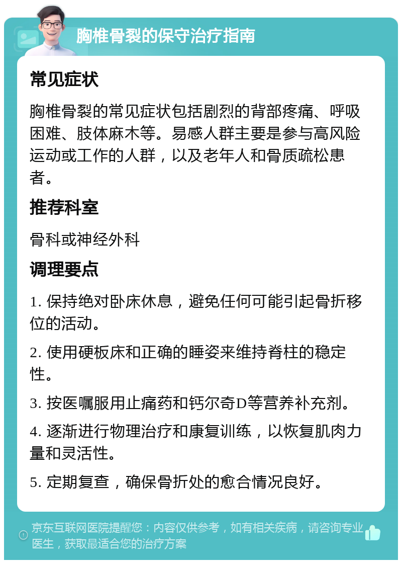 胸椎骨裂的保守治疗指南 常见症状 胸椎骨裂的常见症状包括剧烈的背部疼痛、呼吸困难、肢体麻木等。易感人群主要是参与高风险运动或工作的人群，以及老年人和骨质疏松患者。 推荐科室 骨科或神经外科 调理要点 1. 保持绝对卧床休息，避免任何可能引起骨折移位的活动。 2. 使用硬板床和正确的睡姿来维持脊柱的稳定性。 3. 按医嘱服用止痛药和钙尔奇D等营养补充剂。 4. 逐渐进行物理治疗和康复训练，以恢复肌肉力量和灵活性。 5. 定期复查，确保骨折处的愈合情况良好。