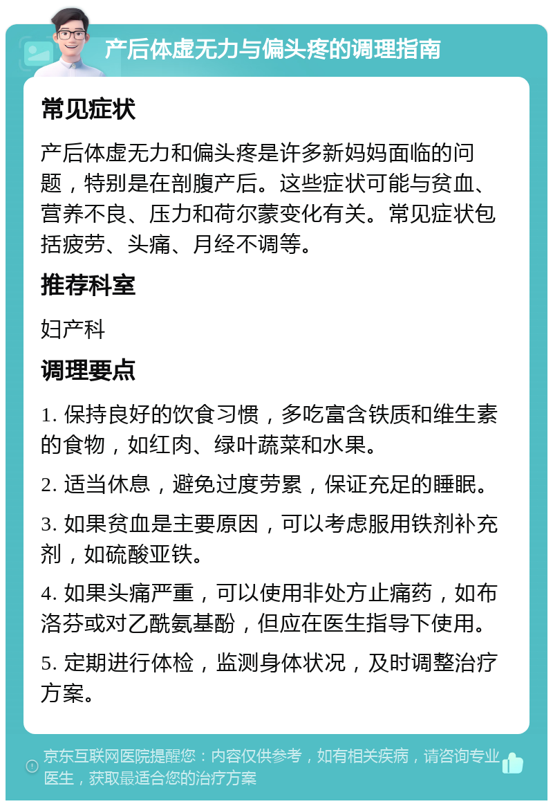 产后体虚无力与偏头疼的调理指南 常见症状 产后体虚无力和偏头疼是许多新妈妈面临的问题，特别是在剖腹产后。这些症状可能与贫血、营养不良、压力和荷尔蒙变化有关。常见症状包括疲劳、头痛、月经不调等。 推荐科室 妇产科 调理要点 1. 保持良好的饮食习惯，多吃富含铁质和维生素的食物，如红肉、绿叶蔬菜和水果。 2. 适当休息，避免过度劳累，保证充足的睡眠。 3. 如果贫血是主要原因，可以考虑服用铁剂补充剂，如硫酸亚铁。 4. 如果头痛严重，可以使用非处方止痛药，如布洛芬或对乙酰氨基酚，但应在医生指导下使用。 5. 定期进行体检，监测身体状况，及时调整治疗方案。