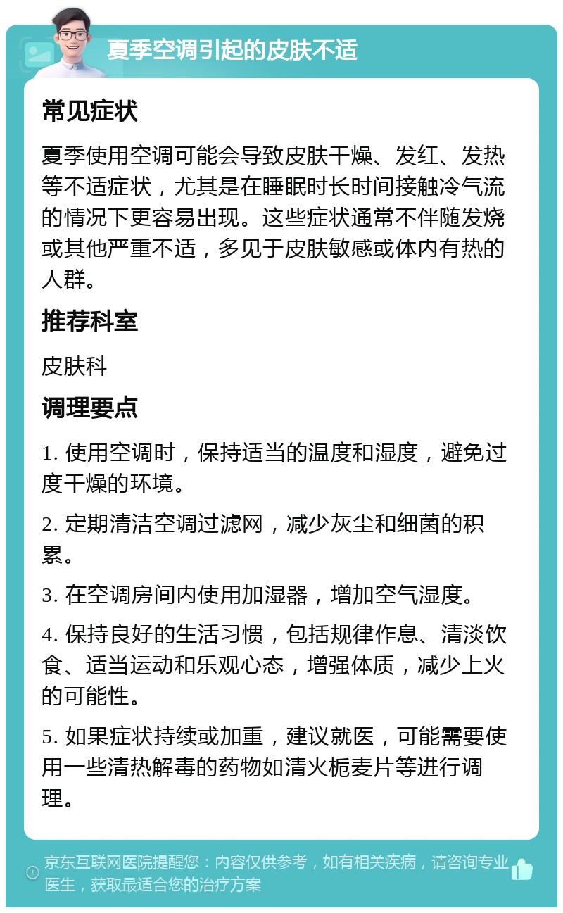 夏季空调引起的皮肤不适 常见症状 夏季使用空调可能会导致皮肤干燥、发红、发热等不适症状，尤其是在睡眠时长时间接触冷气流的情况下更容易出现。这些症状通常不伴随发烧或其他严重不适，多见于皮肤敏感或体内有热的人群。 推荐科室 皮肤科 调理要点 1. 使用空调时，保持适当的温度和湿度，避免过度干燥的环境。 2. 定期清洁空调过滤网，减少灰尘和细菌的积累。 3. 在空调房间内使用加湿器，增加空气湿度。 4. 保持良好的生活习惯，包括规律作息、清淡饮食、适当运动和乐观心态，增强体质，减少上火的可能性。 5. 如果症状持续或加重，建议就医，可能需要使用一些清热解毒的药物如清火栀麦片等进行调理。