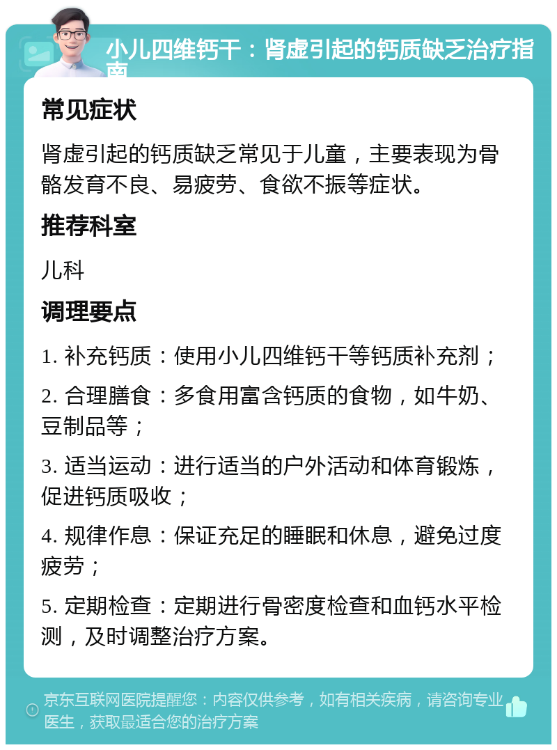 小儿四维钙干：肾虚引起的钙质缺乏治疗指南 常见症状 肾虚引起的钙质缺乏常见于儿童，主要表现为骨骼发育不良、易疲劳、食欲不振等症状。 推荐科室 儿科 调理要点 1. 补充钙质：使用小儿四维钙干等钙质补充剂； 2. 合理膳食：多食用富含钙质的食物，如牛奶、豆制品等； 3. 适当运动：进行适当的户外活动和体育锻炼，促进钙质吸收； 4. 规律作息：保证充足的睡眠和休息，避免过度疲劳； 5. 定期检查：定期进行骨密度检查和血钙水平检测，及时调整治疗方案。